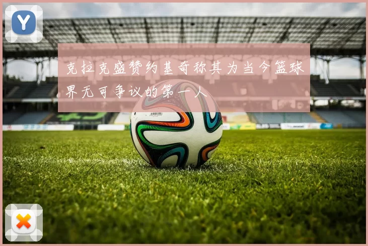 克拉克盛赞约基奇称其为当今篮球界无可争议的第一人