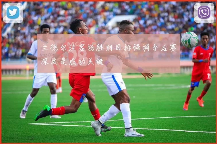 兰德尔谈客场胜利目标强调季后赛深度是成功关键