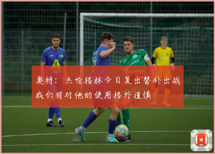 奥特：杰伦格林今日复出替补出战我们将对他的使用格外谨慎