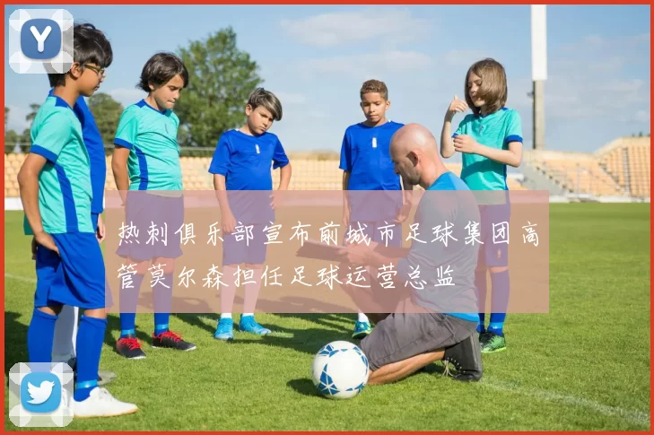 热刺俱乐部宣布前城市足球集团高管莫尔森担任足球运营总监