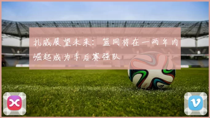 扎威展望未来：篮网将在一两年内崛起成为季后赛强队