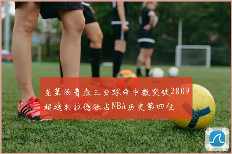 克莱汤普森三分球命中数突破2809超越利拉德独占NBA历史第四位