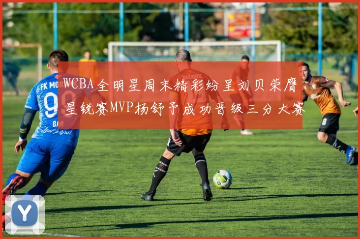 WCBA全明星周末精彩纷呈刘贝荣膺星锐赛MVP杨舒予成功晋级三分大赛决赛