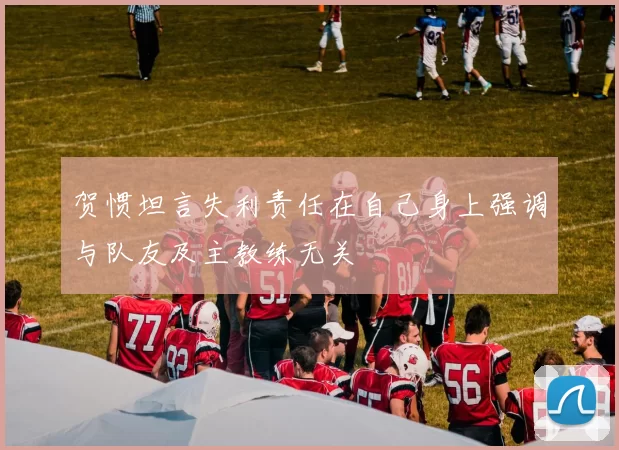 贺惯坦言失利责任在自己身上强调与队友及主教练无关