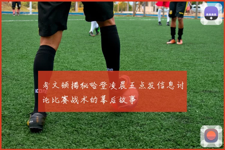 考文顿揭秘哈登凌晨五点发信息讨论比赛战术的幕后故事