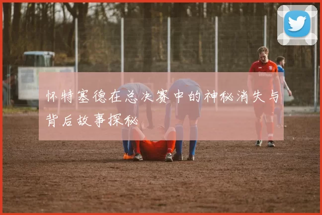 怀特塞德在总决赛中的神秘消失与背后故事探秘