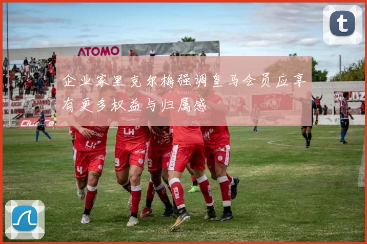 企业家里克尔梅强调皇马会员应享有更多权益与归属感