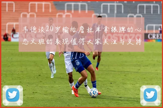 韦德谈20岁输给詹杜库拿银牌的心态文班的表现值得大家关注与支持