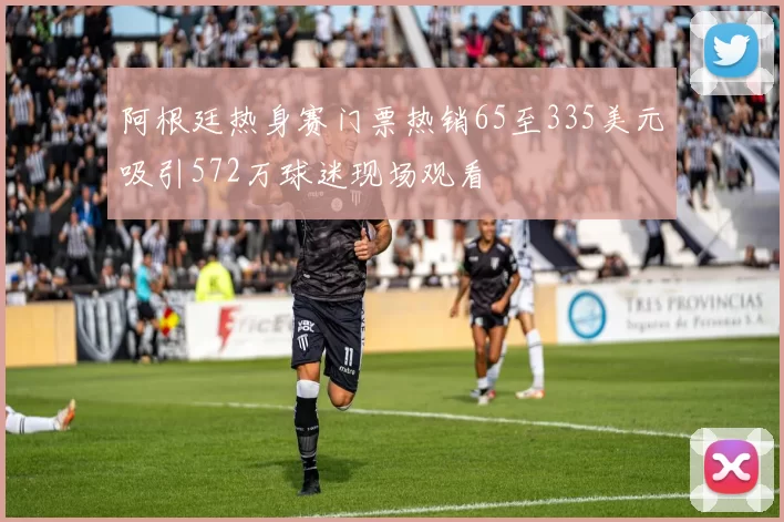 阿根廷热身赛门票热销65至335美元吸引572万球迷现场观看