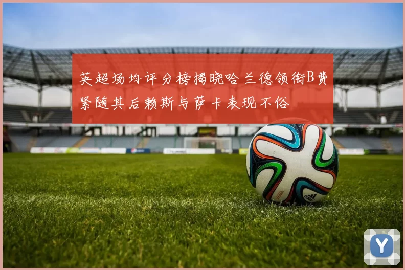 英超场均评分榜揭晓哈兰德领衔B费紧随其后赖斯与萨卡表现不俗