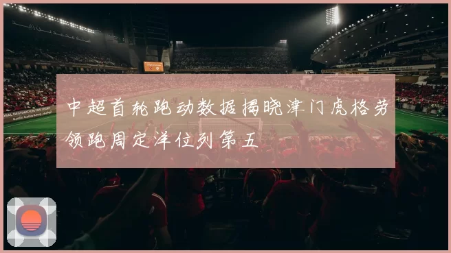中超首轮跑动数据揭晓津门虎格劳领跑周定洋位列第五