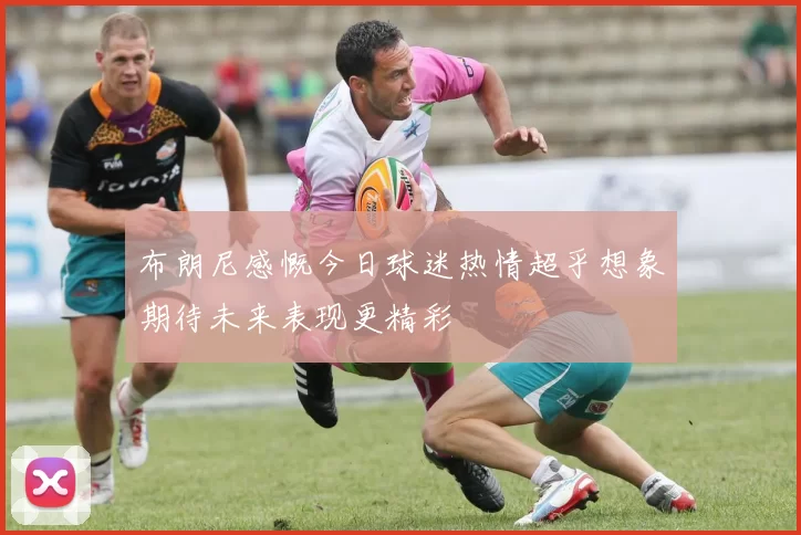 布朗尼感慨今日球迷热情超乎想象期待未来表现更精彩