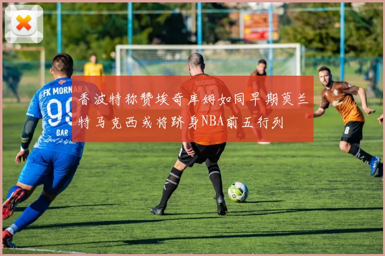 香波特称赞埃奇库姆如同早期莫兰特马克西或将跻身NBA前五行列