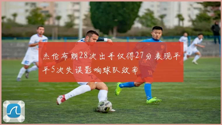 杰伦布朗28次出手仅得27分表现平平5次失误影响球队效率