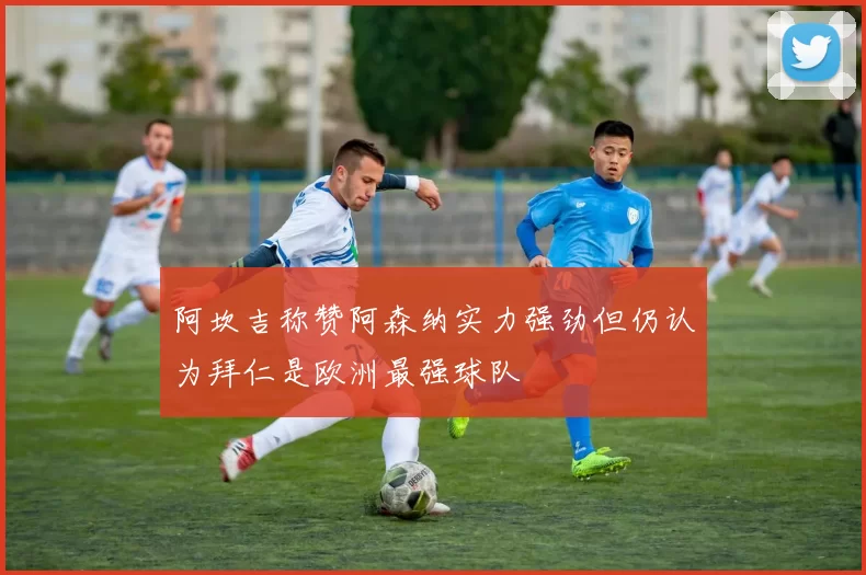 阿坎吉称赞阿森纳实力强劲但仍认为拜仁是欧洲最强球队