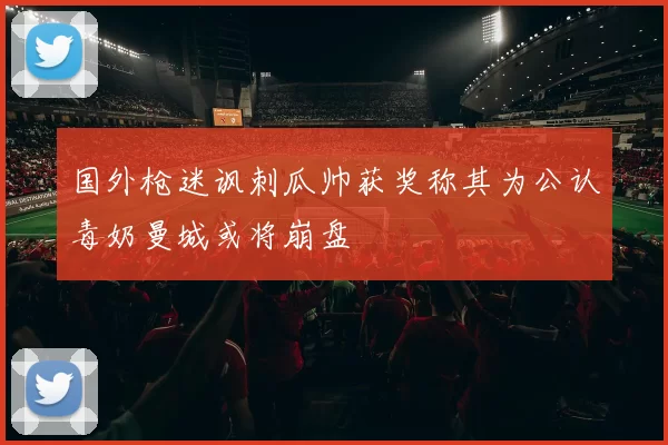 国外枪迷讽刺瓜帅获奖称其为公认毒奶曼城或将崩盘