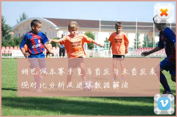 姆巴佩本赛季皇马首发与未首发表现对比分析及进球数据解读