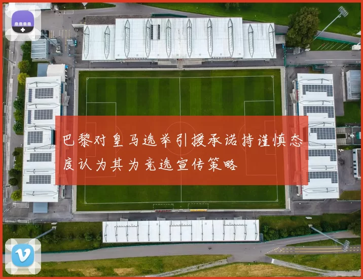 巴黎对皇马选举引援承诺持谨慎态度认为其为竞选宣传策略