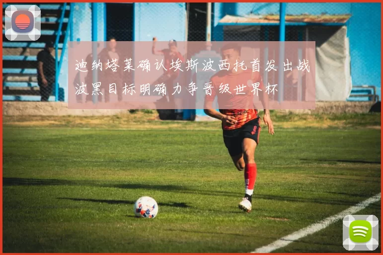 迪纳塔莱确认埃斯波西托首发出战波黑目标明确力争晋级世界杯