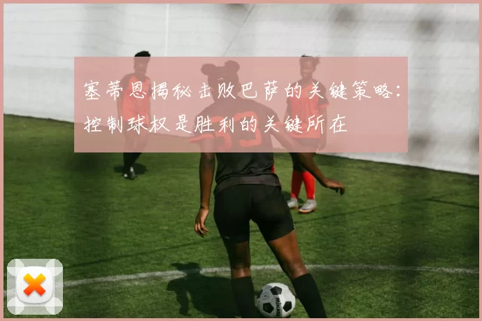 塞蒂恩揭秘击败巴萨的关键策略：控制球权是胜利的关键所在
