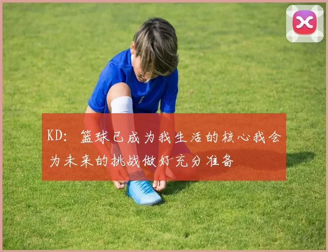 KD：篮球已成为我生活的核心我会为未来的挑战做好充分准备