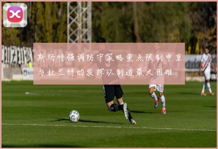 斯玛特强调防守策略重点限制申京与杜兰特的发挥以制造最大困难