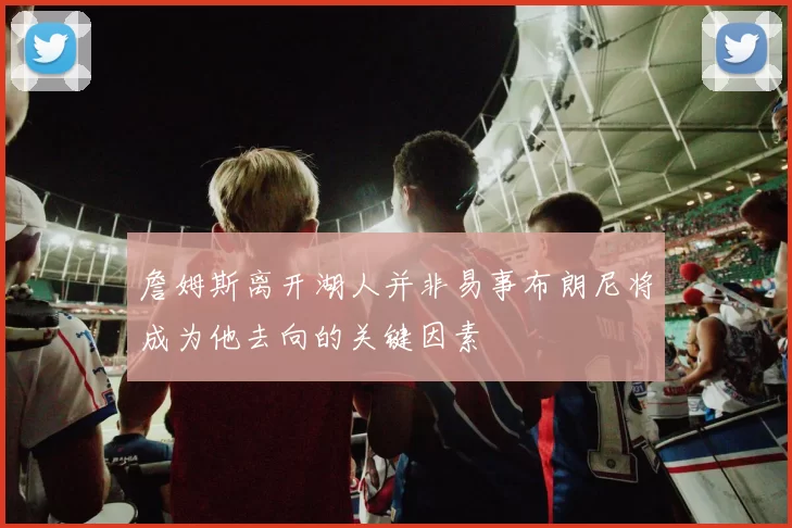 詹姆斯离开湖人并非易事布朗尼将成为他去向的关键因素