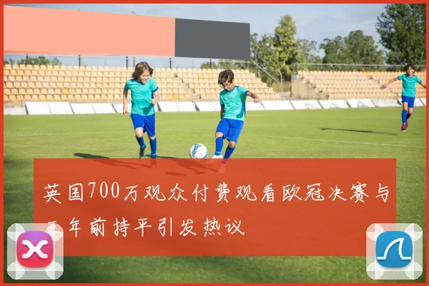 英国700万观众付费观看欧冠决赛与三年前持平引发热议